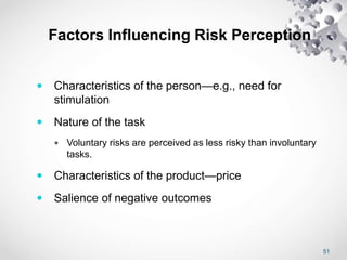51
Factors Influencing Risk Perception
 Characteristics of the person—e.g., need for
stimulation
 Nature of the task
 Voluntary risks are perceived as less risky than involuntary
tasks.
 Characteristics of the product—price
 Salience of negative outcomes
 
