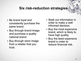 52
Six risk-reduction strategies
 Be brand loyal and
consistently purchase the
same brand.
 Buy through brand image
and purchase a quality
national brand.
 Buy through store image
from a retailer that you
trust.
 Seek out information in
order to make a well
informed decision.
 Buy the most expensive
brand, which is likely to
have high quality.
 Buy the least expensive
brand in order to
reduce financial risk.
 