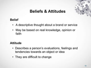 53
Beliefs & Attitudes
Belief
• A descriptive thought about a brand or service
• May be based on real knowledge, opinion or
faith
Attitude
• Describes a person’s evaluations, feelings and
tendencies towards an object or idea
• They are difficult to change
 