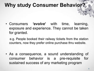 Why study Consumer Behavior?
• Consumers ‘evolve’ with time, learning,
exposure and experience. They cannot be taken
for granted.
e.g. People booked their railway tickets from the station
counters, now they prefer online purchase thru website.
• As a consequence, a sound understanding of
consumer behavior is a pre-requisite for
sustained success of any marketing program
6
 
