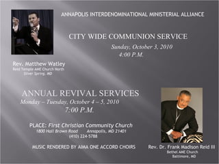 ANNAPOLIS INTERDENOMINATIONAL MINISTERIAL ALLIANCE CITY WIDE COMMUNION SERVICE Sunday, October 3, 2010  4:00 P.M. Rev. Matthew Watley Reid Temple AME Church North Silver Spring, MD ANNUAL REVIVAL SERVICES Monday – Tuesday, October 4 – 5, 2010  7:00 P.M. Rev. Dr. Frank Madison Reid III Bethel AME Church Baltimore, MD   PLACE:  First Christian Community Church 1800 Hall Brown Road  Annapolis, MD 21401 (410) 224-5788 MUSIC RENDERED BY AIMA ONE ACCORD CHOIRS 