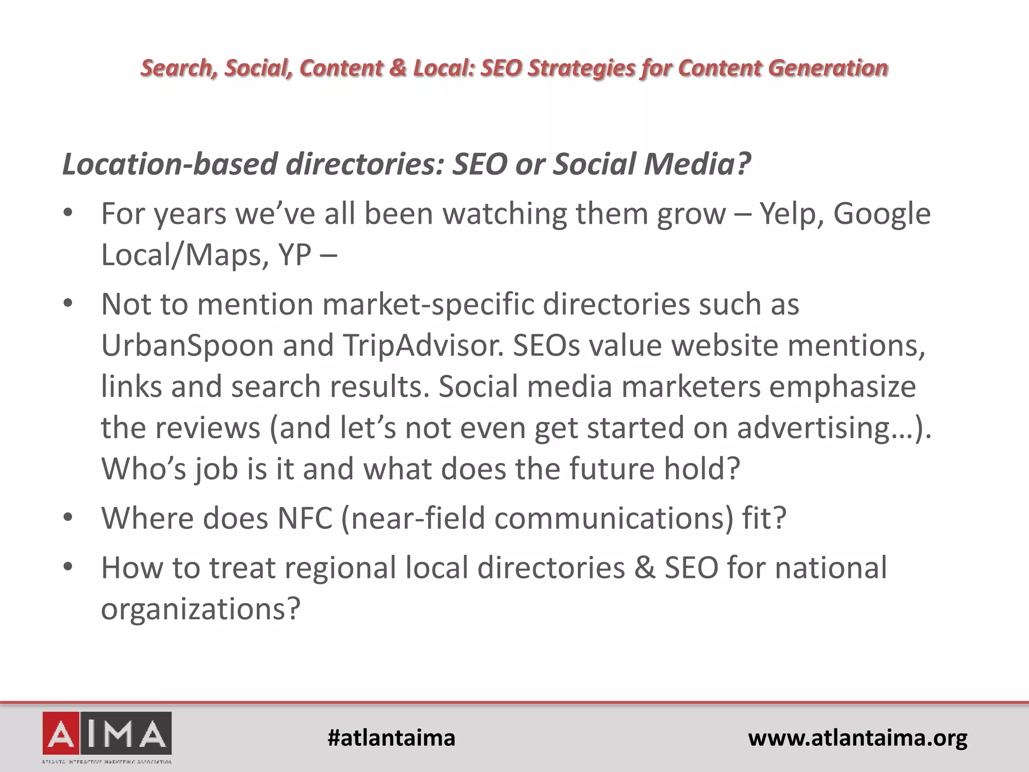 #atlantaima www.atlantaima.org
Search, Social, Content & Local: SEO Strategies for Content Generation
Topics:
• Is ‘content still king’?
• What kinds of opportunities and
new trends exist for content and
results in search analytics?
• Is it fair to apply search marketing
expectations and analytics to social
media marketing activities?
• For today, what are geo-local
trends? A strange hybrid of activity
between SEOs and social media
marketers?
• And what about content curation?
• Is Google+ "the walking dead?”
• Google and Twitter
• How does social media meet SEO in
analytics?
 