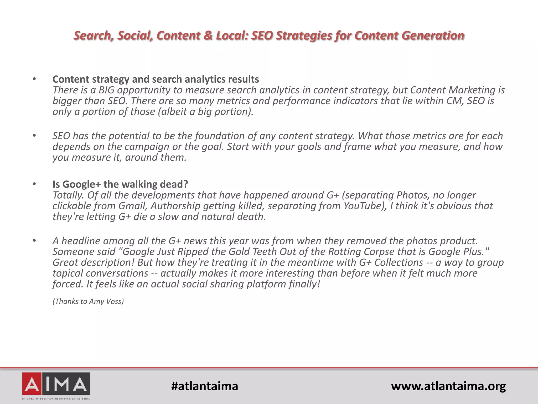 #atlantaima www.atlantaima.org
Search, Social, Content & Local: SEO Strategies for Content Generation
Location-based directories: SEO or Social Media?
• For years we’ve all been watching them grow – Yelp, Google
Local/Maps, YP…
• Not to mention market-specific directories such as UrbanSpoon and
TripAdvisor.
• SEOs value website mentions, links and search results.
• Social media marketers emphasize the reviews (and let’s not even
get started on advertising…).
• Who’s job is it and what does the future hold?
• Where does NFC (near-field communications) fit?
• How to treat regional local directories & SEO for national
organizations?
 