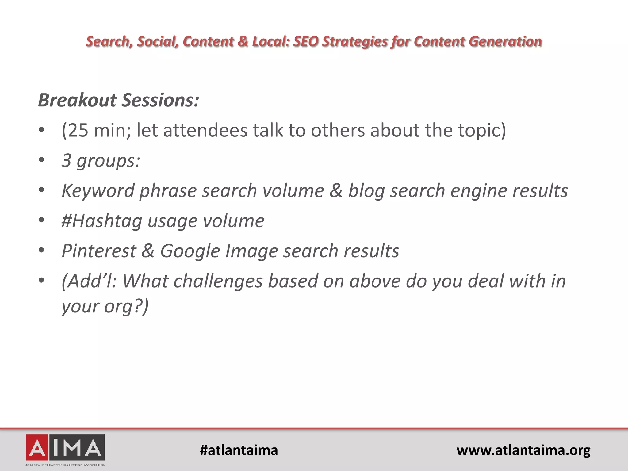 #atlantaima www.atlantaima.org
Search, Social, Content & Local: SEO Strategies for Content Generation
• Is "Content is King" still true?
Of course, but it's so implied now. What else could possibly be “king?” The
way that searchers and consumers are using the internet today has shaped
as internet products have changed (engines, social media, mobile), so it
makes sense that nothing else could be king.
• How does that apply to mobile?
Right now the conversation/buzz should shift to "Mobile Content is King"
to help companies understand that they need to improve their mobile
strategy and assess their mobile experiences.
• Google said for so many years that mobile searches would surpass desktop
"soon,” they said that finally happened this year in 10 countries (though
ComScore and Google show conflicting data). It's the era of mobile.
(Thanks to Amy Voss)
 