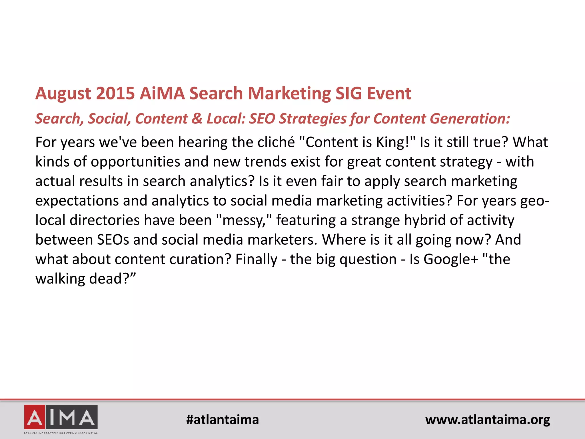 #atlantaima www.atlantaima.org
August 2015 AiMA Search Marketing SIG Event
Search, Social, Content & Local: SEO Strategies for Content Generation:
For years we've been hearing the cliché "Content is King!" Is it still true? What
kinds of opportunities and new trends exist for great content strategy - with
actual results in search analytics? Is it even fair to apply search marketing
expectations and analytics to social media marketing activities? For years geo-
local directories have been "messy," featuring a strange hybrid of activity
between SEOs and social media marketers. Where is it all going now? And
what about content curation?
Finally – the big question:
Is Google+ "the walking dead?”
 
