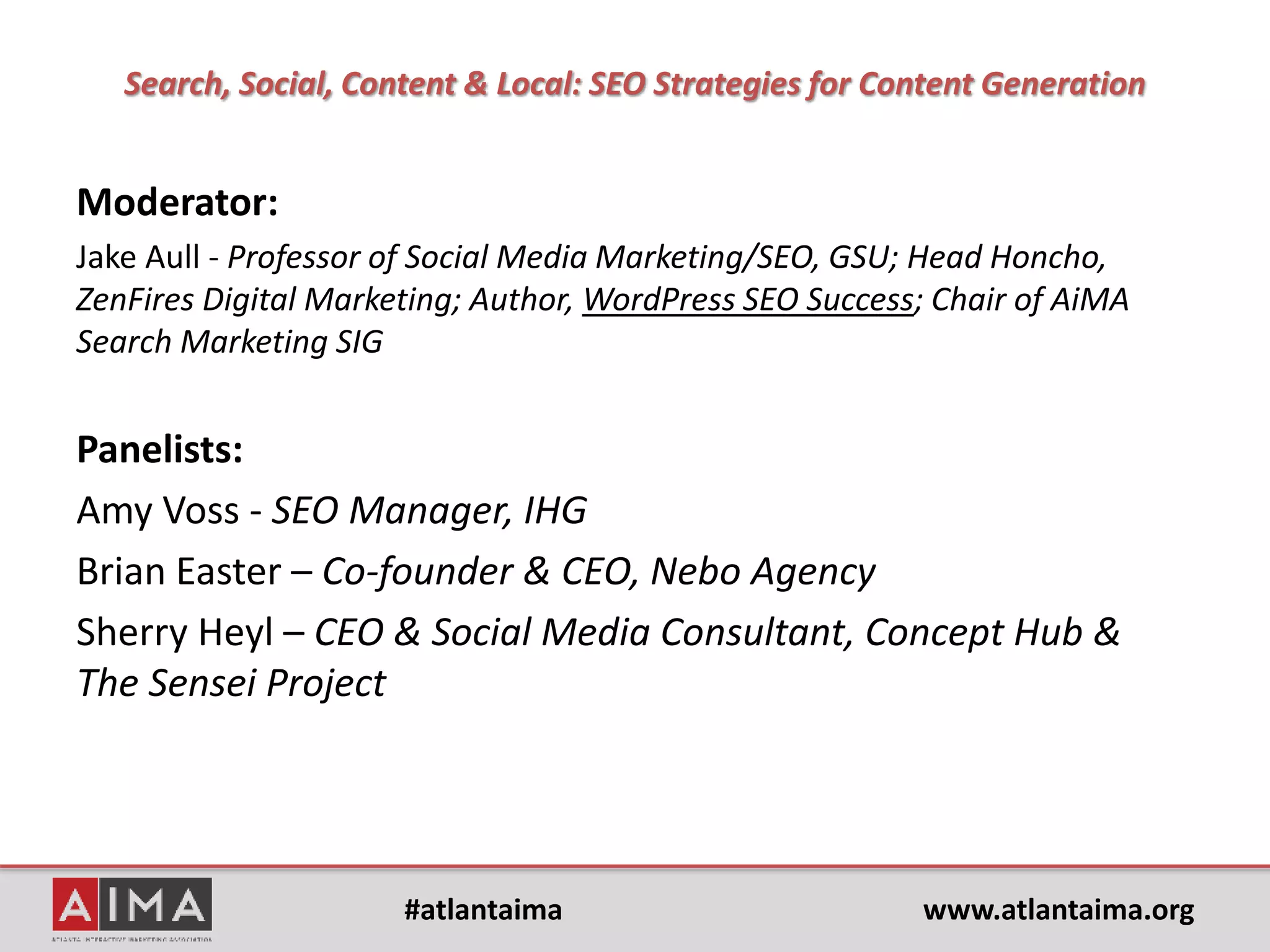 #atlantaima www.atlantaima.org
AiMA Agenda: Breakfast Event
7:00 AM Events set up
7:45 AM Committee and Speaker arrival
8:00 AM Attendees start to trickle in and breakfast is served pick up style
Announcements will rotate on all displays
8:30 AM Welcome and Announcements – Sydney Sullivan or Laura Berkobin
8:35 AM Hand off to Moderator or SIG Director to kickoff panel and introduction
9:15 AM Q&A from the audience and/or Twitter
9:25 AM Giveaways for top tweeters – Sydney Sullivan or Laura Berkobin
9:30 AM Break and move to break outs
9:35 AM Optional break outs
10:00 AM End
 