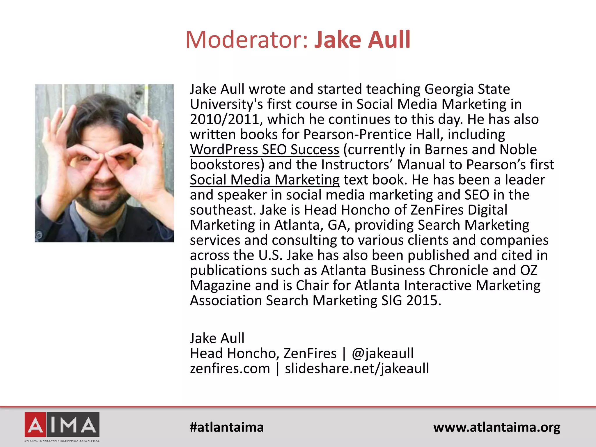 #atlantaima www.atlantaima.org
Search, Social, Content & Local: SEO Strategies for Content Generation
Moderator:
Jake Aull - Professor of Social Media Marketing/SEO, GSU; Head Honcho,
ZenFires Digital Marketing; Author, WordPress SEO Success; Chair of AiMA
Search Marketing SIG
Panelists:
Amy Voss - SEO Manager, IHG
Brian Easter – Co-founder & CEO, Nebo Agency
Sherry Heyl – CEO & Social Media Consultant, Concept Hub &
The Sensei Project
 