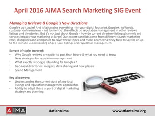 #atlantaima www.atlantaima.org
April 2016 AiMA Search Marketing SIG Event
Managing Reviews & Google's New Directions
Google’s at it again! And it’s changing everything - for your digital footprint. Google+, AdWords,
customer online reviews - not to mention the effects on reputation management in other reviews
listings and directories. But it’s not just about Google - how do current directory listings channels and
services impact your marketing at large? Our expert panelists come from different search-marketing
roles, disciplines and companies to cover these topics and more. Learn what they have to say for an up-
to-the-minute understanding of geo-local listings and reputation management.
Sample of topics covered:
• Why Google reviews are easier to post than before & what you need to know
• New strategies for reputation management
• What exactly is Google rebuilding for Google+?
• Geo-local directories: mergers, data-sharing and new players
• Spend Management
Key takeaways:
• Understanding the current state of geo-local
listings and reputation management approaches
• Ability to adapt these as part of digital marketing
strategy and planning
 