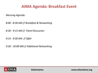 #atlantaima www.atlantaima.org
AiMA Agenda: Breakfast Event
Morning Agenda:
8:00 - 8:30 AM // Breakfast & Networking
8:30 - 9:15 AM // Panel Discussion
9:15 - 9:30 AM // Q&A
9:30 - 10:00 AM // Additional Networking
 