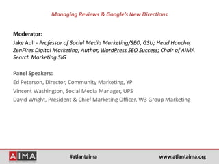 #atlantaima www.atlantaima.org
Managing Reviews & Google’s New Directions
Moderator:
Jake Aull - Professor of Social Media Marketing/SEO, GSU; Head Honcho,
ZenFires Digital Marketing; Author, WordPress SEO Success; Chair of AiMA
Search Marketing SIG
Panel Speakers:
Ed Peterson, Director, Community Marketing, YP
Vincent Washington, Social Media Manager, UPS
David Wright, President & Chief Marketing Officer, W3 Group Marketing
 