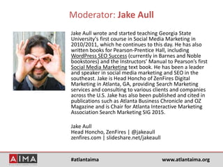 #atlantaima www.atlantaima.org
Moderator: Jake Aull
Jake Aull wrote and started teaching Georgia State
University's first course in Social Media Marketing in
2010/2011, which he continues to this day. He has also
written books for Pearson-Prentice Hall, including
WordPress SEO Success (currently in Barnes and Noble
bookstores) and the Instructors’ Manual to Pearson’s first
Social Media Marketing text book. He has been a leader
and speaker in social media marketing and SEO in the
southeast. Jake is Head Honcho of ZenFires Digital
Marketing in Atlanta, GA, providing Search Marketing
services and consulting to various clients and companies
across the U.S. Jake has also been published and cited in
publications such as Atlanta Business Chronicle and OZ
Magazine and is Chair for Atlanta Interactive Marketing
Association Search Marketing SIG 2015.
Jake Aull
Head Honcho, ZenFires | @jakeaull
zenfires.com | slideshare.net/jakeaull
 