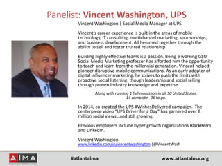 #atlantaima www.atlantaima.org
Panelist: Vincent Washington, UPS
Vincent Washington | Social Media Manager at UPS.
Vincent’s career experience is built in the areas of mobile
technology, IT consulting, multichannel marketing, sponsorships,
and business development. All hemmed together through the
ability to sell and foster trusted relationship.
Building highly effective teams is a passion. Being a working GSU
Social Media Marketing professor has afforded him the opportunity
to teach and learn from the millennial generation. Vincent helped
pioneer disruptive mobile communications. As an early adopter of
digital influencer marketing, he strives to push the limits with
proactive social listening, though leadership and social selling
through proven industry knowledge and expertise.
Along with running 1 full marathon in all 50 United States.
14 complete. 36 to go.
In 2014, co-created the UPS #WishesDelivered campaign. The
centerpiece video “UPS Driver for a Day” has garnered over 8
million social views…and still growing.
Previous employers include hyper growth organizations BlackBerry
and LinkedIn.
Vincent Washington
www.linkedin.com/in/vincentwashington |@VincentWash
 