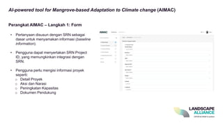 AI-powered tool for Mangrove-based Adaptation to Climate change (AIMAC)
• Pertanyaan disusun dengan SRN sebagai
dasar untuk menyamakan informasi (baseline
information).
• Pengguna dapat menyertakan SRN Project
ID, yang memungkinkan integrasi dengan
SRN.
• Pengguna perlu mengisi informasi proyek
seperti:
o Detail Proyek
o Aksi dan Narasi
o Peningkatan Kapasitas
o Dokumen Pendukung
Perangkat AIMAC – Langkah 1: Form
 