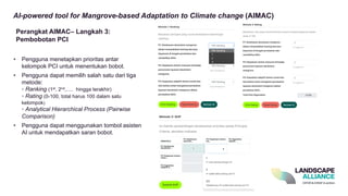 AI-powered tool for Mangrove-based Adaptation to Climate change (AIMAC)
• Pengguna menetapkan prioritas antar
kelompok PCI untuk menentukan bobot.
• Pengguna dapat memilih salah satu dari tiga
metode:
◦ Ranking (1st, 2nd,..... hingga terakhir)
◦ Rating (0-100, total harus 100 dalam satu
kelompok)
◦ Analytical Hierarchical Process (Pairwise
Comparison)
• Pengguna dapat menggunakan tombol asisten
AI untuk mendapatkan saran bobot.
Perangkat AIMAC– Langkah 3:
Pembobotan PCI
 