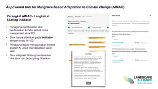 AI-powered tool for Mangrove-based Adaptation to Climate change (AIMAC)
• Pengguna memberikan skor
berdasarkan kondisi aktual untuk
memperoleh skor PCI.
• Skor hanya diberikan pada Indikator
dengan skala 0–100.
• Pengguna dapat menggunakan tombol
asisten AI untuk mendapatkan saran
skor.
• Skor adaptasi dihitung berdasarkan
nilai skor dan bobot yang diberikan.
Perangkat AIMAC– Langkah 4:
Skoring Indikator
 
