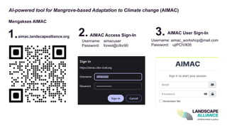 AI-powered tool for Mangrove-based Adaptation to Climate change (AIMAC)
Mengakses AIMAC
aimac.landscapealliance.org AIMAC Access Sign-In
Username: aimacuser
Password: forest@cifor90
1. 2. 3. AIMAC User Sign-In
Username: aimac_workshop@mail.com​
Password: ujiPCIV#26
 