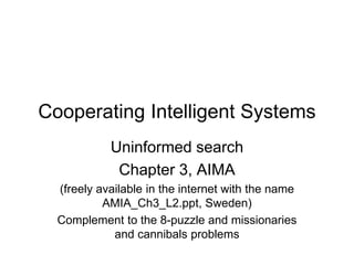 Cooperating Intelligent Systems
Uninformed search
Chapter 3, AIMA
(freely available in the internet with the name
AMIA_Ch3_L2.ppt, Sweden)
Complement to the 8-puzzle and missionaries
and cannibals problems
 