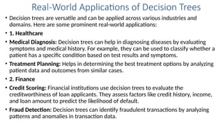 Real-World Applications of Decision Trees
• Decision trees are versatile and can be applied across various industries and
domains. Here are some prominent real-world applications:
• 1. Healthcare
• Medical Diagnosis: Decision trees can help in diagnosing diseases by evaluating
symptoms and medical history. For example, they can be used to classify whether a
patient has a specific condition based on test results and symptoms.
• Treatment Planning: Helps in determining the best treatment options by analyzing
patient data and outcomes from similar cases.
• 2. Finance
• Credit Scoring: Financial institutions use decision trees to evaluate the
creditworthiness of loan applicants. They assess factors like credit history, income,
and loan amount to predict the likelihood of default.
• Fraud Detection: Decision trees can identify fraudulent transactions by analyzing
patterns and anomalies in transaction data.
 