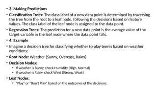 • 3. Making Predictions
• Classification Trees: The class label of a new data point is determined by traversing
the tree from the root to a leaf node, following the decisions based on feature
values. The class label of the leaf node is assigned to the data point.
• Regression Trees: The prediction for a new data point is the average value of the
target variable in the leaf node where the data point falls.
• 4. Example
• Imagine a decision tree for classifying whether to play tennis based on weather
conditions:
• Root Node: Weather (Sunny, Overcast, Rainy)
• Decision Nodes:
• If weather is Sunny, check Humidity (High, Normal)
• If weather is Rainy, check Wind (Strong, Weak)
• Leaf Nodes:
• "Play" or "Don't Play" based on the outcomes of the decisions.
 