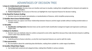 1.Easy to Understand and Interpret:
1. Visual Representation: Decision trees are intuitive and easy to visualize, making them straightforward to interpret and explain to
non-technical stakeholders.
2. Feature Importance: The structure of the tree can highlight the most important features for decision-making.
2.No Need for Feature Scaling:
1. Decision trees do not require normalization or standardization of features, which simplifies preprocessing.
3.Handles Non-Linear Relationships:
1. Decision trees can capture non-linear relationships between features and the target variable without needing transformation or
complex models.
4.Versatile:
1. Classification and Regression: Decision trees can be used for both classification (categorical target) and regression (continuous
target) tasks.
5.Robust to Outliers:
1. Decision trees are relatively robust to outliers compared to some other algorithms because they make decisions based on splitting
criteria rather than absolute values.
6.Feature Selection:
1. Implicitly performs feature selection, as only the most important features are used to split the nodes.
7.Non-parametric:
1. No assumptions about the underlying data distribution, making them suitable for a wide range of problems.
8.Handles Mixed Data Types:
1. Can handle both numerical and categorical data, making them flexible in various contexts.
ADVANTAGES OF DECISION TREE
 