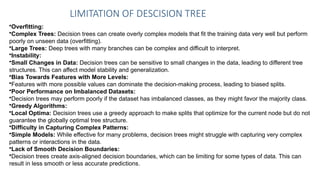 LIMITATION OF DESCISION TREE
•Overfitting:
•Complex Trees: Decision trees can create overly complex models that fit the training data very well but perform
poorly on unseen data (overfitting).
•Large Trees: Deep trees with many branches can be complex and difficult to interpret.
•Instability:
•Small Changes in Data: Decision trees can be sensitive to small changes in the data, leading to different tree
structures. This can affect model stability and generalization.
•Bias Towards Features with More Levels:
•Features with more possible values can dominate the decision-making process, leading to biased splits.
•Poor Performance on Imbalanced Datasets:
•Decision trees may perform poorly if the dataset has imbalanced classes, as they might favor the majority class.
•Greedy Algorithms:
•Local Optima: Decision trees use a greedy approach to make splits that optimize for the current node but do not
guarantee the globally optimal tree structure.
•Difficulty in Capturing Complex Patterns:
•Simple Models: While effective for many problems, decision trees might struggle with capturing very complex
patterns or interactions in the data.
•Lack of Smooth Decision Boundaries:
•Decision trees create axis-aligned decision boundaries, which can be limiting for some types of data. This can
result in less smooth or less accurate predictions.
 