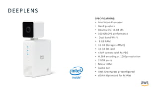 © 2018, Amazon Web Services, Inc. or its Affiliates. All rights reserved.
DEEPLENS
SPECIFICATIONS:
• Intel Atom Processor
• Gen9 graphics
• Ubuntu OS- 16.04 LTS
• 100 GFLOPS performance
• Dual band Wi-Fi
• 8 GB RAM
• 16 GB Storage (eMMC)
• 32 GB SD card
• 4 MP camera with MJPEG
• H.264 encoding at 1080p resolution
• 2 USB ports
• Micro HDMI
• Audio out
• AWS Greengrass preconfigured
• clDNN Optimized for MXNet
 