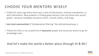 © 2018, Amazon Web Services, Inc. or its Affiliates. All rights reserved.
CHOOSE YOUR MENTORS WISELY
• Unlike 25+ years ago when there was a lack of information, Internet overwhelms us
with information. New problem is finding good mentors (not just those who sound
good) – because nowadays everyone writes, records videos, and brags.
• Join local communities! (“Collaborative Filtering” the old fashioned way ;)
• Follow the links in my curated list of awesome people and resources where to go for
knowledge next…
And let’s make the world a better place through AI & ML!
 