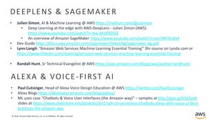 © 2018, Amazon Web Services, Inc. or its Affiliates. All rights reserved.
DEEPLENS & SAGEMAKER
• Julien Simon, AI & Machine Learning @ AWS https://medium.com/@julsimon
• Deep Learning at the edge with AWS DeepLens - Julien Simon (AWS)
https://www.youtube.com/watch?v=Vw-bX1RRZGQ
• An overview of Amazon SageMaker https://www.youtube.com/watch?v=ym7NEYEx9x4
• Dev Guide https://docs.aws.amazon.com/sagemaker/latest/dg/sagemaker-dg.pdf
• Lynn Langit: “Amazon Web Services Machine Learning Essential Training” 3hr course on Lynda.com or
https://www.linkedin.com/learning/amazon-web-services-machine-learning-essential-training
• Randall Hunt, Sr Technical Evangelist @ AWS https://aws.amazon.com/blogs/aws/author/randhunt/
ALEXA & VOICE-FIRST AI
• Paul Cutsinger, Head of Alexa Voice Design Education @ AWS https://twitter.com/PaulCutsinger
• Alexa Blogs https://developer.amazon.com/blogs/alexa/
• ML uses case “Chatbots & Voice User Interfaces (the Amazon way)” – samples at http://goo.gl/H5CEpW
slides at https://www.slideshare.net/dzivkovi/3in1-talk-on-serverless-chatbots-alexa-skills-voice-ui-best-
practices-the-amazon-way
 