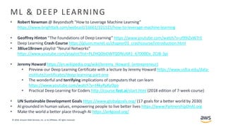 © 2018, Amazon Web Services, Inc. or its Affiliates. All rights reserved.
ML & DEEP LEARNING
• Robert Newman @ Beyondsoft “How to Leverage Machine Learning”
https://www.brighttalk.com/webcast/16661/321515/how-to-leverage-machine-learning
• Geoffrey Hinton “The Foundations of Deep Learning” https://www.youtube.com/watch?v=zl99IZvW7rE
• Deep Learning Crash Course https://gluon.mxnet.io/chapter01_crashcourse/introduction.html
• 3Blue1Brown playlist “Neural Networks”
https://www.youtube.com/playlist?list=PLZHQObOWTQDNU6R1_67000Dx_ZCJB-3pi
• Jeremy Howard https://en.wikipedia.org/wiki/Jeremy_Howard_(entrepreneur)
• Preview our Deep Learning Certificate with a lecture by Jeremy Howard https://www.usfca.edu/data-
institute/certificates/deep-learning-part-one
• The wonderful and terrifying implications of computers that can learn
https://www.youtube.com/watch?v=t4kyRyKyOpo
• Practical Deep Learning for Coders http://course.fast.ai/start.html (2018 edition of 7-week course)
• UN Sustainable Development ​Goals https://www.globalgoals.org/ (17 goals for a better world by 2030)
• AI grounded in human values, empowering people to live better lives https://www.PartnershipOnAI.org
• Make the world a better place through AI https://ai4good.org/
 