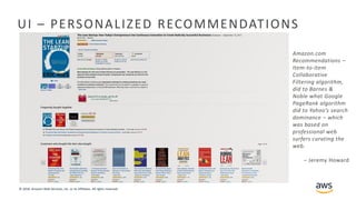 © 2018, Amazon Web Services, Inc. or its Affiliates. All rights reserved.
UI – PERSONALIZED RECOMMENDATIONS
Amazon.com
Recommendations –
Item-to-Item
Collaborative
Filtering algorithm,
did to Barnes &
Noble what Google
PageRank algorithm
did to Yahoo’s search
dominance – which
was based on
professional web
surfers curating the
web.
– Jeremy Howard
 