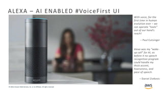 © 2018, Amazon Web Services, Inc. or its Affiliates. All rights reserved.
ALEXA – AI ENABLED #VoiceFirst UI
With voice, for the
first time in human
evolution ever – we
can operate “tools”
out of our hand's
reach!
– Paul Cutsinger
Alexa was my “wake-
up call” for AI, as
before it no speech
recognition program
could handle my
thick accent,
hoarseness, and
pace of speech.
– Daniel ZivKovic
 