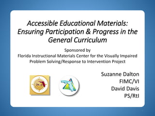 Accessible Educational Materials:
Ensuring Participation & Progress in the
General Curriculum
1
Sponsored by
Florida Instructional Materials Center for the Visually Impaired
Problem Solving/Response to Intervention Project
Suzanne Dalton
FIMC/VI
David Davis
PS/RtI
 