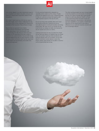 Acquisition International - November 2015 23
CEO of the Month
us to remain aligned, but more importantly ahead of
our competitors and deliver disruptive products and
services to clients which keep them ahead of their
competition.
As a result, I have found as a firm that we need to
lead with insight, which means challenging the way
our clients think so they understand the opportunity
available to their business if they embrace change.
Beyond that our approach to our clients
revolves around committing to servicing their
needs, executing on their commitments, over
communicating and allocating our best resources
to deliver on the expectations we have created is
important. On a personal level, I try and build strong
personal relationships with our key customers so that
we have a direct connection and I can be responsive
to their needs and requirements, this builds trust,
rapport and openness.
It is this personal relationship, alongside our
capability, which makes our firm unique. People,
products and platforms and a true, unwavering sense
to help our customers achieve their goals are all
vitally important aspects of the way we work.
As such we have built capability others don’t have
and would be difficult to replicate and we are
manically focused on continual innovation and doing
things better. We never rest on our laurels and we
know that we can always do better and improve the
way we operate and serve our clients.
Looking to the future we see an excited time ahead
and we all firmly believe our brightest days are ahead
of us. Our product roadmaps look exceptional, the
products already built can be evolved, and we have
cloud E-commerce market places in every Asia
Pacific market, great people and excellent customers
so the fundamentals look strong.
The other exciting prospect we have moving forward
is that this market is in its first decile of maturity so
we have 10+ years of double digit market growth
ahead of us with very attractive CAGR’s so there
is only opportunity ahead and with Europe and
American expansion, new products, new services
and new capabilities in our pipeline. Growth looks
attractive and the opportunity to truly make a
difference to our customers business remains real
and increasingly relevant.
 