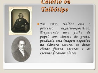 Calótio ouCalótio ou
TalbótipoTalbótipo
Em 1835, Talbot cria o
processo negativo-positivo.
Preparando uma folha de
papel com cloreto de prata,
produzia uma imagem negativa
na Câmara escura, as áreas
claras ficava escuras e as
escuras ficavam claras.
 