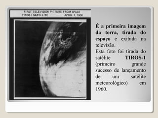 É a primeira imagem
da terra, tirada do
espaço e exibida na
televisão.
Esta foto foi tirada do
satélite TIROS-1
(primeiro grande
sucesso de lançamento
de um satélite
meteorológico) em
1960.
 