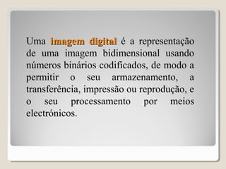 Uma imagem digitalimagem digital é a representação
de uma imagem bidimensional usando
números binários codificados, de modo a
permitir o seu armazenamento, a
transferência, impressão ou reprodução, e
o seu processamento por meios
electrónicos.
 