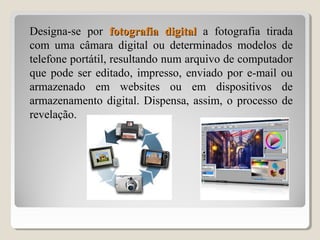 Designa-se por fotografia digitalfotografia digital a fotografia tirada
com uma câmara digital ou determinados modelos de
telefone portátil, resultando num arquivo de computador
que pode ser editado, impresso, enviado por e-mail ou
armazenado em websites ou em dispositivos de
armazenamento digital. Dispensa, assim, o processo de
revelação.
 