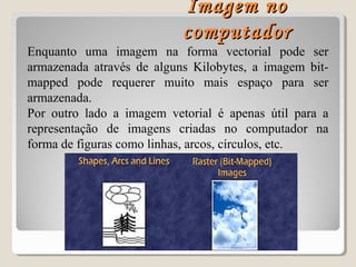 Enquanto uma imagem na forma vectorial pode ser
armazenada através de alguns Kilobytes, a imagem bit-
mapped pode requerer muito mais espaço para ser
armazenada.
Por outro lado a imagem vetorial é apenas útil para a
representação de imagens criadas no computador na
forma de figuras como linhas, arcos, círculos, etc.
Imagem noImagem no
computadorcomputador
 