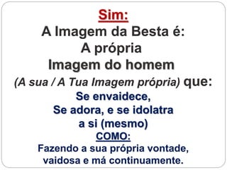 Sim:
A Imagem da Besta é:
A própria
Imagem do homem
(A sua / A Tua Imagem própria) que:
Se envaidece,
Se adora, e se idolatra
a si (mesmo)
COMO:
Fazendo a sua própria vontade,
vaidosa e má continuamente.
 