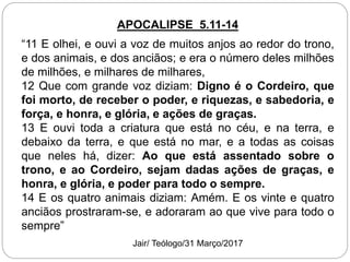 APOCALIPSE 5.11-14
“11 E olhei, e ouvi a voz de muitos anjos ao redor do trono,
e dos animais, e dos anciãos; e era o número deles milhões
de milhões, e milhares de milhares,
12 Que com grande voz diziam: Digno é o Cordeiro, que
foi morto, de receber o poder, e riquezas, e sabedoria, e
força, e honra, e glória, e ações de graças.
13 E ouvi toda a criatura que está no céu, e na terra, e
debaixo da terra, e que está no mar, e a todas as coisas
que neles há, dizer: Ao que está assentado sobre o
trono, e ao Cordeiro, sejam dadas ações de graças, e
honra, e glória, e poder para todo o sempre.
14 E os quatro animais diziam: Amém. E os vinte e quatro
anciãos prostraram-se, e adoraram ao que vive para todo o
sempre”
Jair/ Teólogo/31 Março/2017
 
