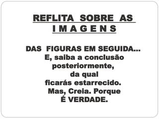 REFLITA SOBRE AS
I M A G E N S
DAS FIGURAS EM SEGUIDA...
E, saiba a conclusão
posteriormente,
da qual
ficarás estarrecido.
Mas, Creia. Porque
É VERDADE.
 