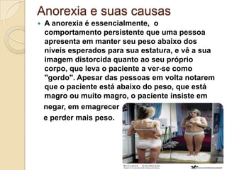 Anorexia e suas causas
   A anorexia é essencialmente, o
    comportamento persistente que uma pessoa
    apresenta em manter seu peso abaixo dos
    níveis esperados para sua estatura, e vê a sua
    imagem distorcida quanto ao seu próprio
    corpo, que leva o paciente a ver-se como
    "gordo". Apesar das pessoas em volta notarem
    que o paciente está abaixo do peso, que está
    magro ou muito magro, o paciente insiste em
    negar, em emagrecer
    e perder mais peso.
 