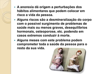    A anorexia dá origem a perturbações dos
    hábitos alimentares que podem colocar em
    risco a vida da pessoa.
   Alguns riscos são a desmineralização do corpo
    com o possível surgimento de problemas de
    saúde mais ou menos graves, desequilíbrios
    hormonais, osteoporose, etc. podendo em
    casos extremos conduzir á morte.
   Alguns meses com este problema podem
    comprometer toda a saúde da pessoa para o
    resto da sua vida.
 