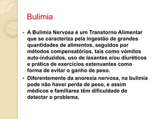 Bulimia
   A Bulimia Nervosa é um Transtorno Alimentar
    que se caracteriza pela ingestão de grandes
    quantidades de alimentos, seguidos por
    métodos compensatórios, tais como vómitos
    auto-induzidos, uso de laxantes e/ou diuréticos
    e prática de exercícios extenuantes como
    forma de evitar o ganho de peso.
   Diferentemente da anorexia nervosa, na bulimia
    pode não haver perda de peso, e assim
    médicos e familiares têm dificuldade de
    detectar o problema.
 