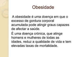Obesidade

 A obesidade é uma doença em que o
excesso de gordura corporal
acumulada pode atingir graus capazes
de afectar a saúde.
É uma doença crónica, que atinge
homens e mulheres de todas as
idades, reduz a qualidade de vida e tem
elevadas taxas de mortalidade.
 