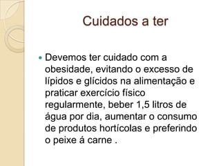 Cuidados a ter

   Devemos ter cuidado com a
    obesidade, evitando o excesso de
    lípidos e glícidos na alimentação e
    praticar exercício físico
    regularmente, beber 1,5 litros de
    água por dia, aumentar o consumo
    de produtos hortícolas e preferindo
    o peixe á carne .
 