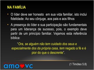 NA FAMÍLIA
• O líder deve ser honesto em sua vida familiar, isto inclui
fidelidade: Ao seu cônjuge, aos pais e aos filhos
• A presença do líder e sua participação são fundamentais
para um liderança de sucesso, pois, o exemplo deve
partir de um princípio familiar. Vejamos esta referência
bíblica:
“Ora, se alguém não tem cuidado dos seus e
especialmente dos da própria casa, tem negado a fé e é
pior do que o descrente”.
(1 Timóteo 5.8)
 