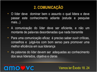 2. COMUNICAÇÃO
• O líder deve dominar bem o assunto o qual lidera e deve
passar este conhecimento adiante (estude e pesquise
mais...)
• A comunicação do líder deve ser eficiente, e não um
montante de palavras desordenadas que nada transmite
• Para uma comunicação eficaz é preciso saber ouvir críticas,
conselhos e julgá-los com bom senso para promover uma
melhor eficiência em sua liderança
• As palavras do líder devem ser adequadas ao conhecimento
dos seus liderados, objetiva e claras
Vamos ler Êxodo 18. 24
 