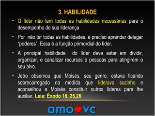 3. HABILIDADE
• O líder não tem todas as habilidades necessárias para o
desempenho de sua liderança
• Por não ter todas as habilidades, é preciso aprender delegar
“poderes”. Essa é a função primordial do líder.
• A principal habilidade do líder deve estar em dividir,
organizar, e canalizar recursos e pessoas para atingirem o
seu alvo.
• Jetro observou que Moisés, seu genro, estava ficando
sobrecarregado na medida que liderava sozinho e
aconselhou a Moisés constituir outros líderes para lhe
auxiliar. Leia: Êxodo 18. 25,26
 