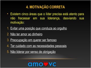 4. MOTIVAÇÃO CORRETA
• Existem cinco áreas que o líder precisa está atento para
não fracassar em sua liderança, desviando sua
motivação:
1. Evitar uma posição que conduza ao orgulho
2. Não ter amor ao dinheiro
3. Preocupação em querer ser famoso
4. Ter cuidado com as necessidades pessoais
5. Não liderar por senso de obrigação
 